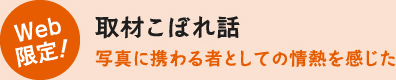 Web限定！取材こぼれ話　写真に携わる者としての情熱を感じた